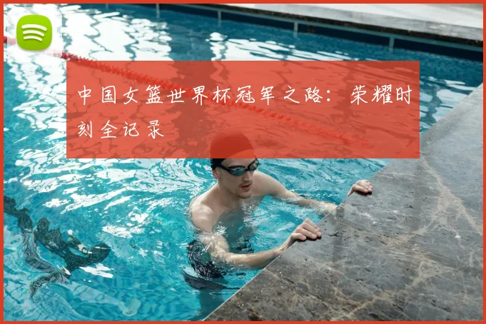 中国女篮世界杯冠军之路：荣耀时刻全记录