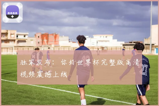 独家发布:你好世界杯完整版高清视频震撼上线