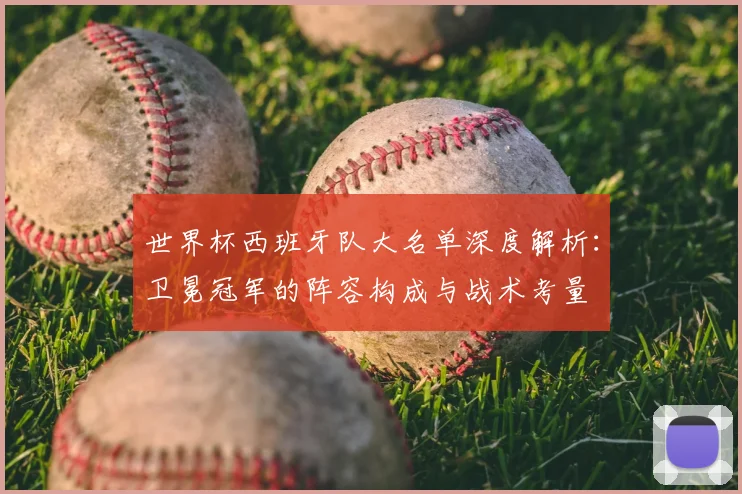 世界杯西班牙队大名单深度解析:卫冕冠军的阵容构成与战术考量