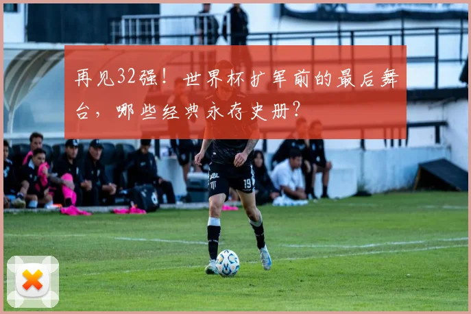 再见32强！世界杯扩军前的最后舞台，哪些经典永存史册？