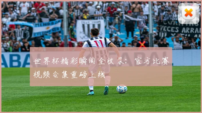 世界杯精彩瞬间全收录：官方比赛视频合集重磅上线