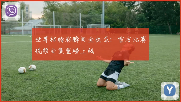 世界杯精彩瞬间全收录：官方比赛视频合集重磅上线